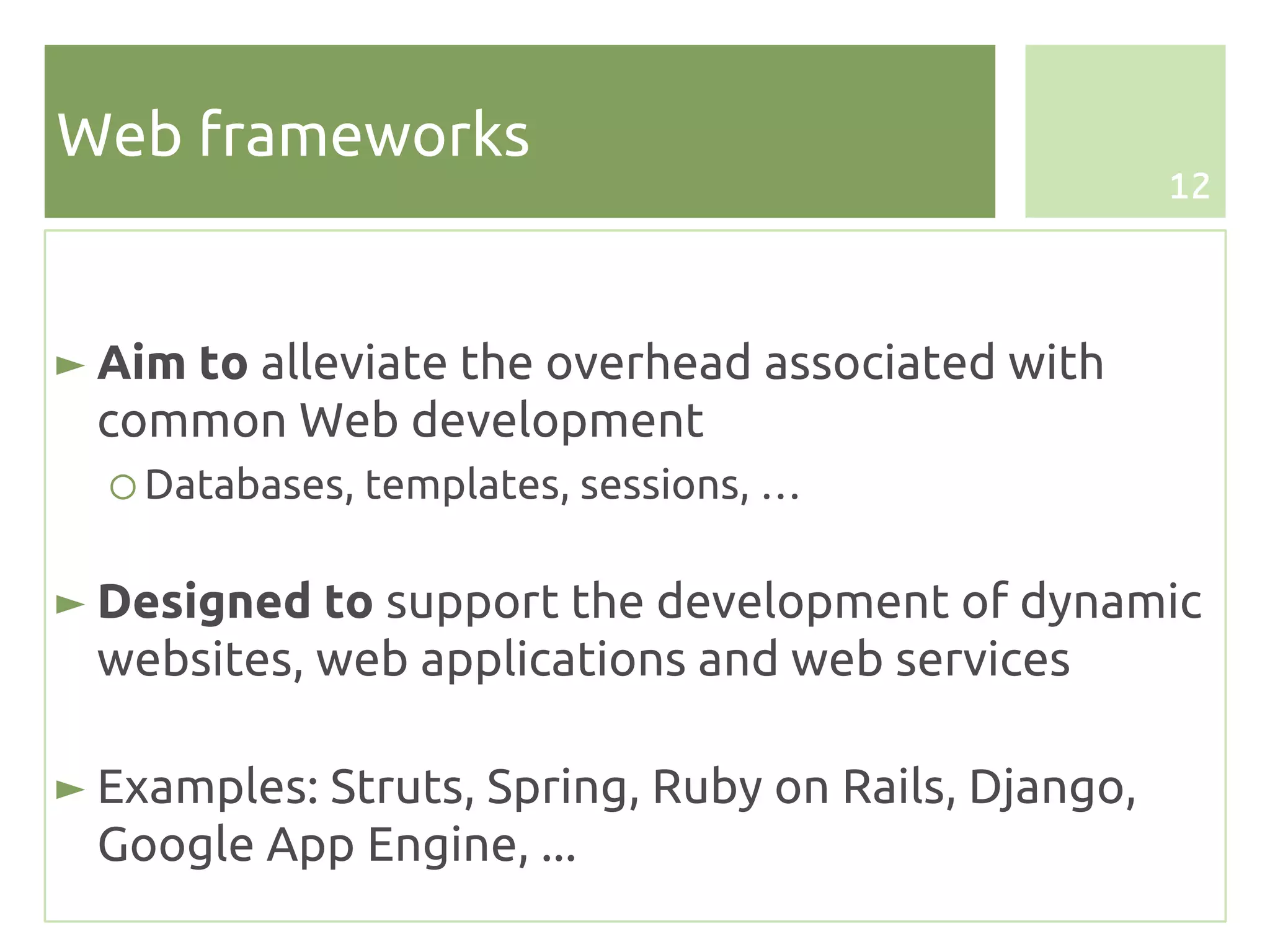 Web frameworks
                                                     12




► Aim to alleviate the overhead associated with
  common Web development
  ○ Databases, templates, sessions, …

► Designed to support the development of dynamic
  websites, web applications and web services

► Examples: Struts, Spring, Ruby on Rails, Django,
  Google App Engine, ...
 