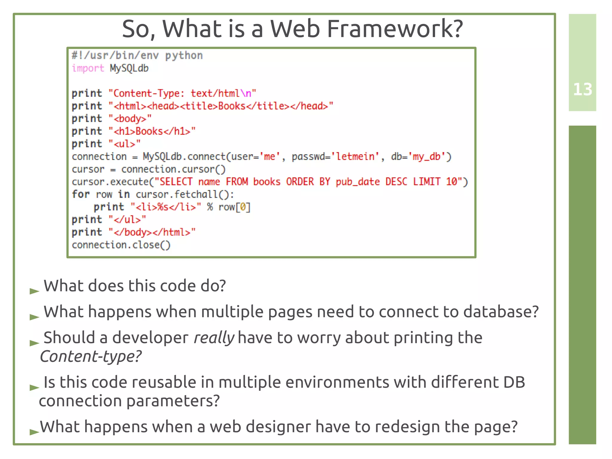 So, What is a Web Framework?

                                                                     13




► What does this code do?
► What happens when multiple pages need to connect to database?
► Should a developer really have to worry about printing the
 Content-type?
► Is this code reusable in multiple environments with different DB
 connection parameters?
►What happens when a web designer have to redesign the page?
 