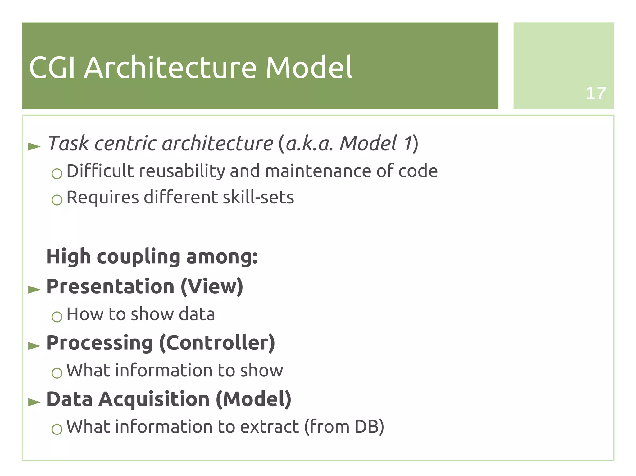 CGI Architecture Model
                                                    17


► Task centric architecture (a.k.a. Model 1)
  ○ Difficult reusability and maintenance of code
  ○ Requires different skill-sets


  High coupling among:
► Presentation (View)
  ○ How to show data
► Processing (Controller)
  ○ What information to show
► Data Acquisition (Model)
  ○ What information to extract (from DB)
 