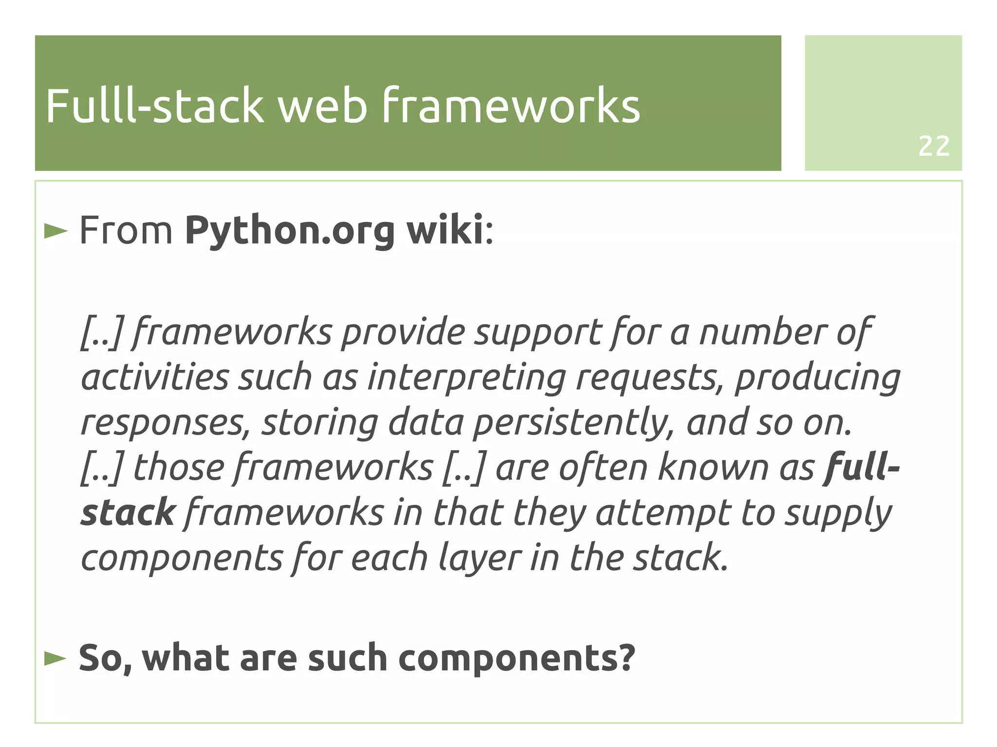 Fulll-stack web frameworks
                                                       22


► From Python.org wiki:

 [..] frameworks provide support for a number of
 activities such as interpreting requests, producing
 responses, storing data persistently, and so on.
 [..] those frameworks [..] are often known as full-
 stack frameworks in that they attempt to supply
 components for each layer in the stack.

► So, what are such components?
 