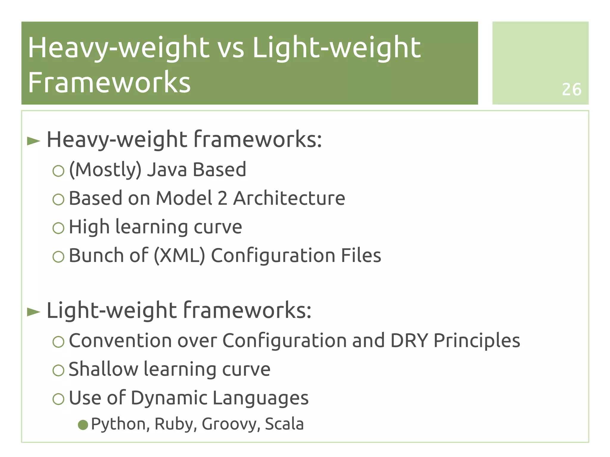 Heavy-weight vs Light-weight
Frameworks                                             26


► Heavy-weight frameworks:
  ○ (Mostly) Java Based
  ○ Based on Model 2 Architecture
  ○ High learning curve
  ○ Bunch of (XML) Configuration Files

► Light-weight frameworks:
  ○ Convention over Configuration and DRY Principles
  ○ Shallow learning curve
  ○ Use of Dynamic Languages
    ● Python, Ruby, Groovy, Scala
 