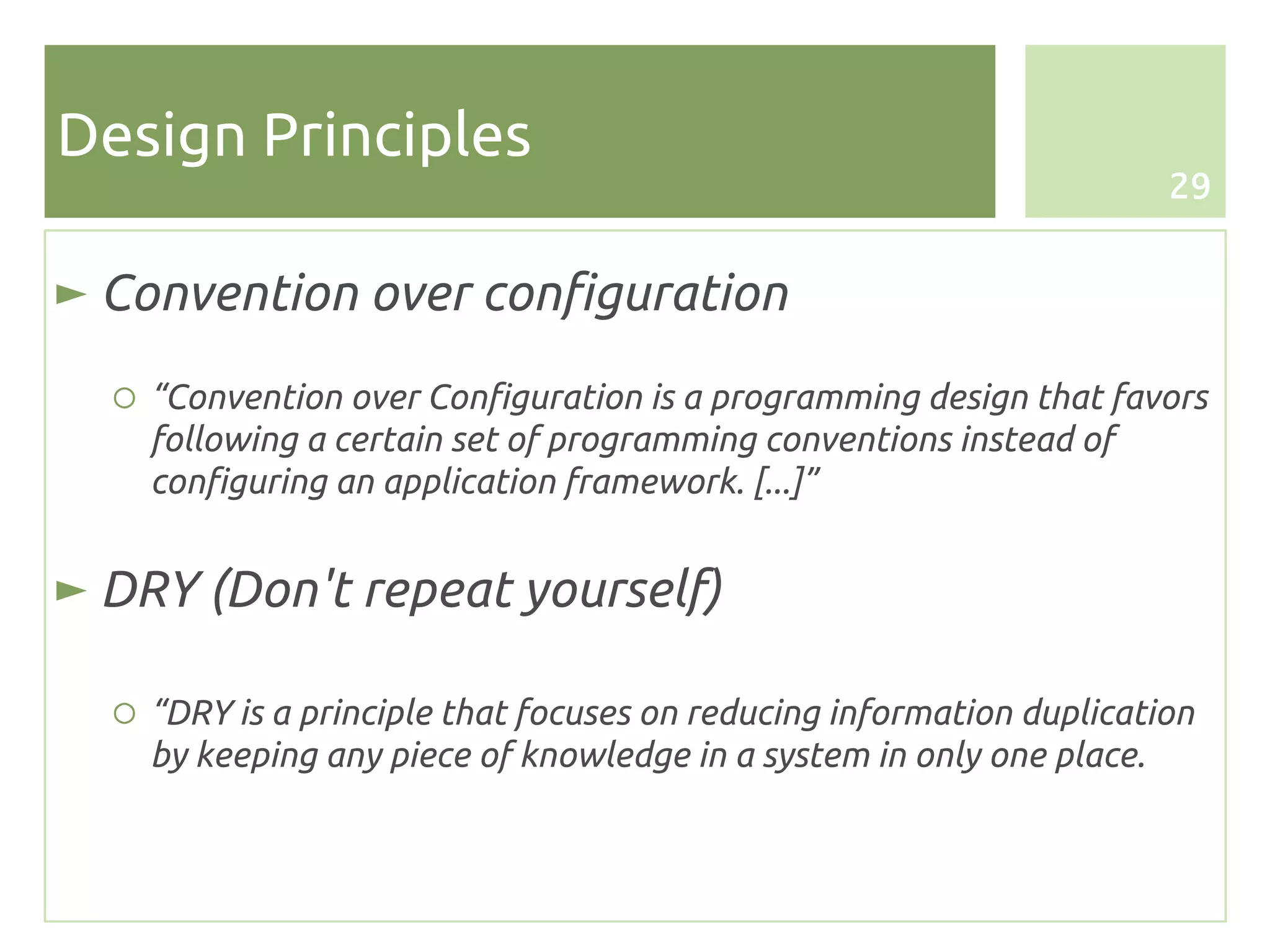 Design Principles
                                                                      29


► Convention over configuration
  ○ “Convention over Configuration is a programming design that favors
    following a certain set of programming conventions instead of
    configuring an application framework. [...]”


► DRY (Don't repeat yourself)

  ○ “DRY is a principle that focuses on reducing information duplication
    by keeping any piece of knowledge in a system in only one place.
 