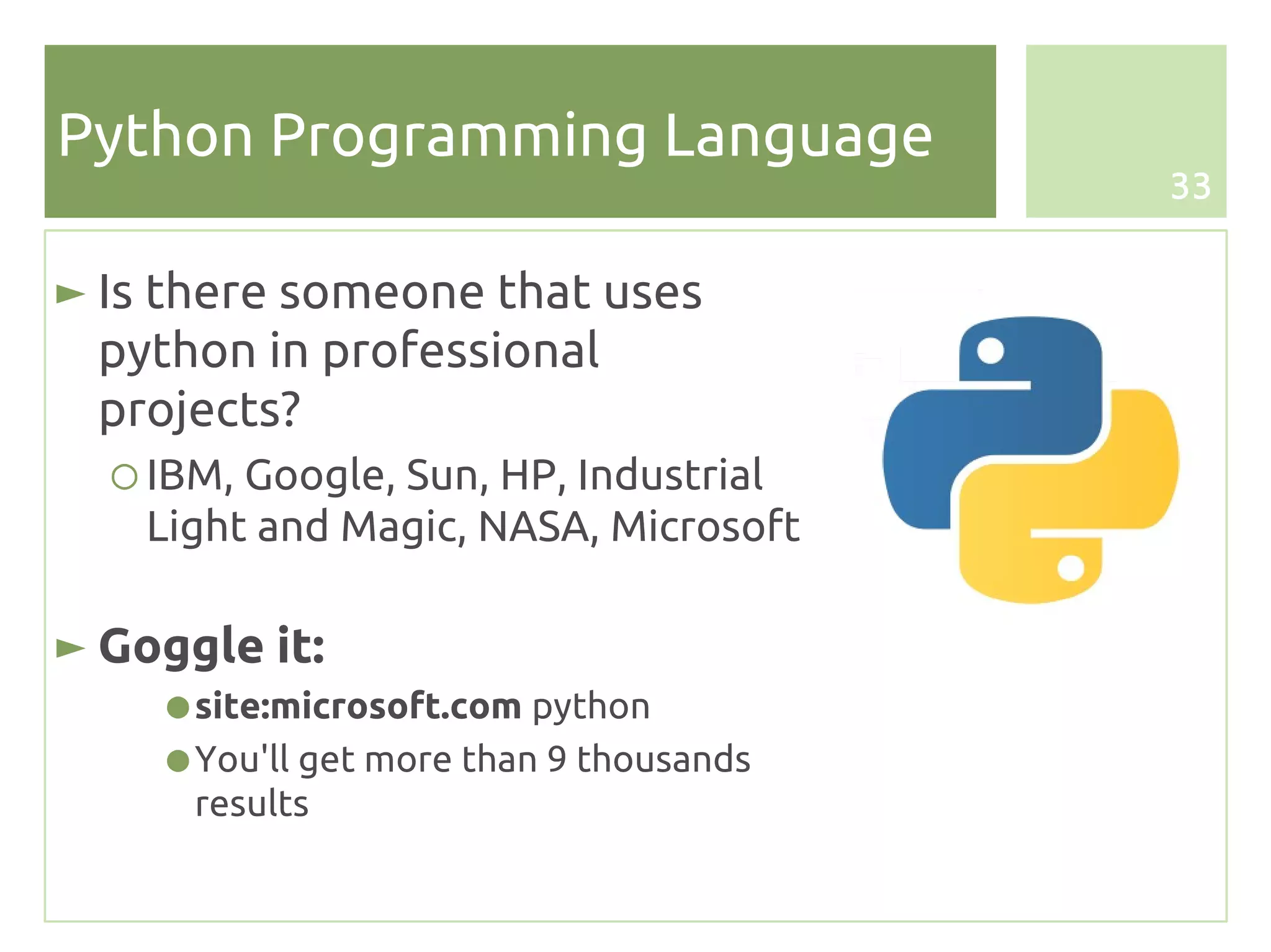 Python Programming Language
                                         33


► Is there someone that uses
  python in professional
  projects?
  ○ IBM, Google, Sun, HP, Industrial
    Light and Magic, NASA, Microsoft

► Goggle it:
    ● site:microsoft.com python
    ● You'll get more than 9 thousands
      results
 