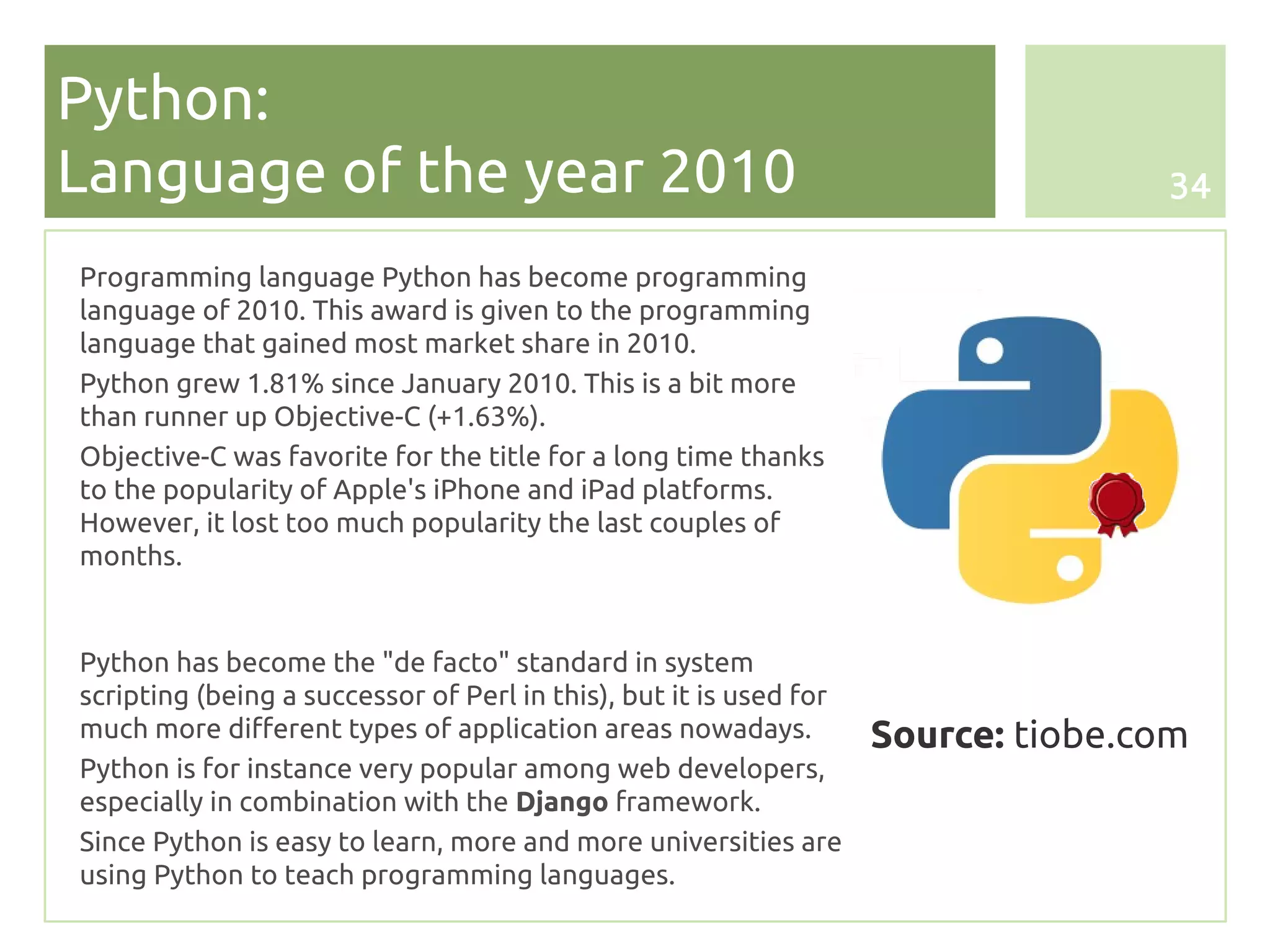 Python:
Language of the year 2010                                                          34

Programming language Python has become programming
language of 2010. This award is given to the programming
language that gained most market share in 2010.
Python grew 1.81% since January 2010. This is a bit more
than runner up Objective-C (+1.63%).
Objective-C was favorite for the title for a long time thanks
to the popularity of Apple's iPhone and iPad platforms.
However, it lost too much popularity the last couples of
months.


Python has become the "de facto" standard in system
scripting (being a successor of Perl in this), but it is used for
much more different types of application areas nowadays.            Source: tiobe.com
Python is for instance very popular among web developers,
especially in combination with the Django framework.
Since Python is easy to learn, more and more universities are
using Python to teach programming languages.
 