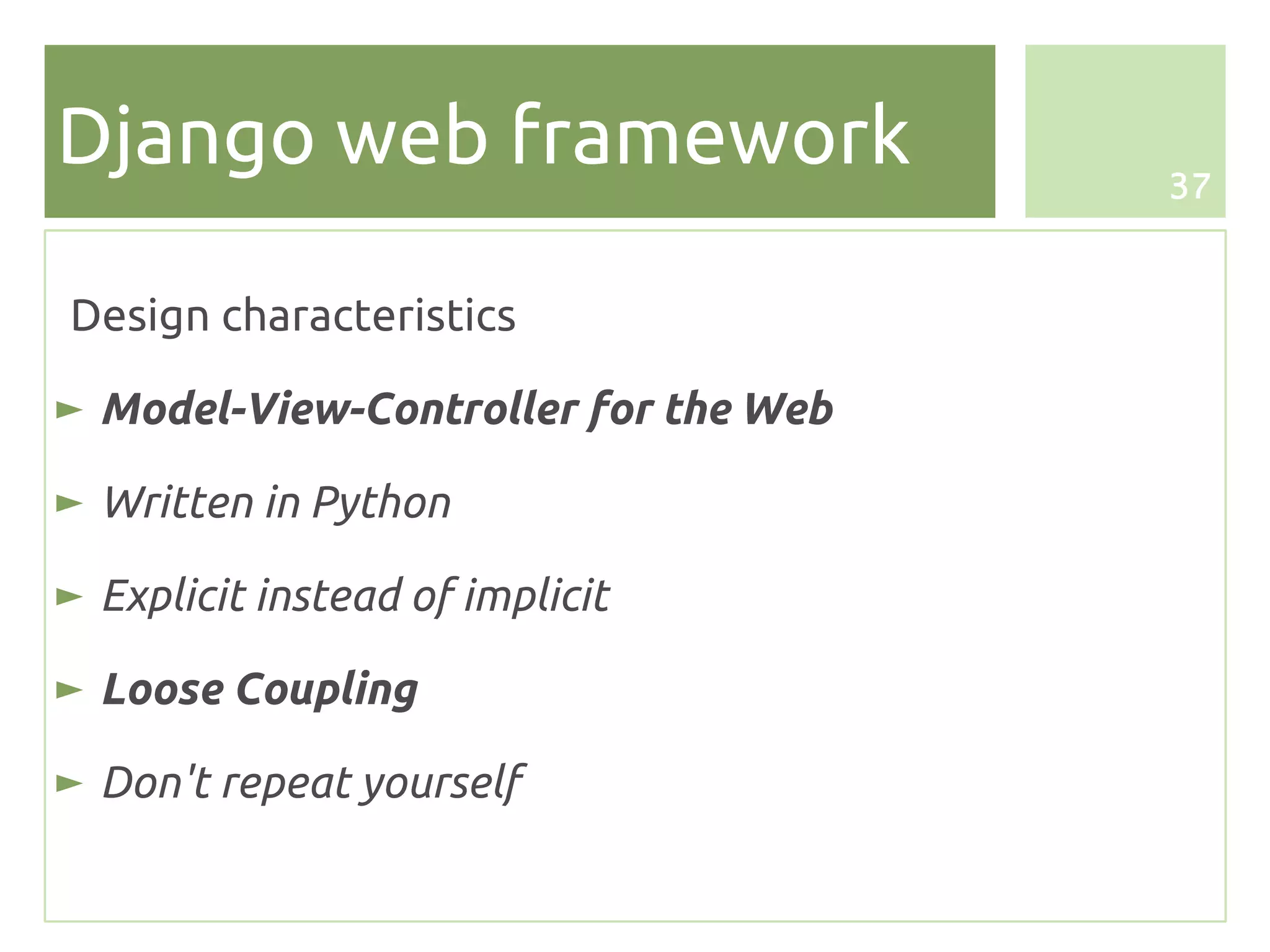 Django web framework                  37



Design characteristics

► Model-View-Controller for the Web

► Written in Python

► Explicit instead of implicit

► Loose Coupling

► Don't repeat yourself
 