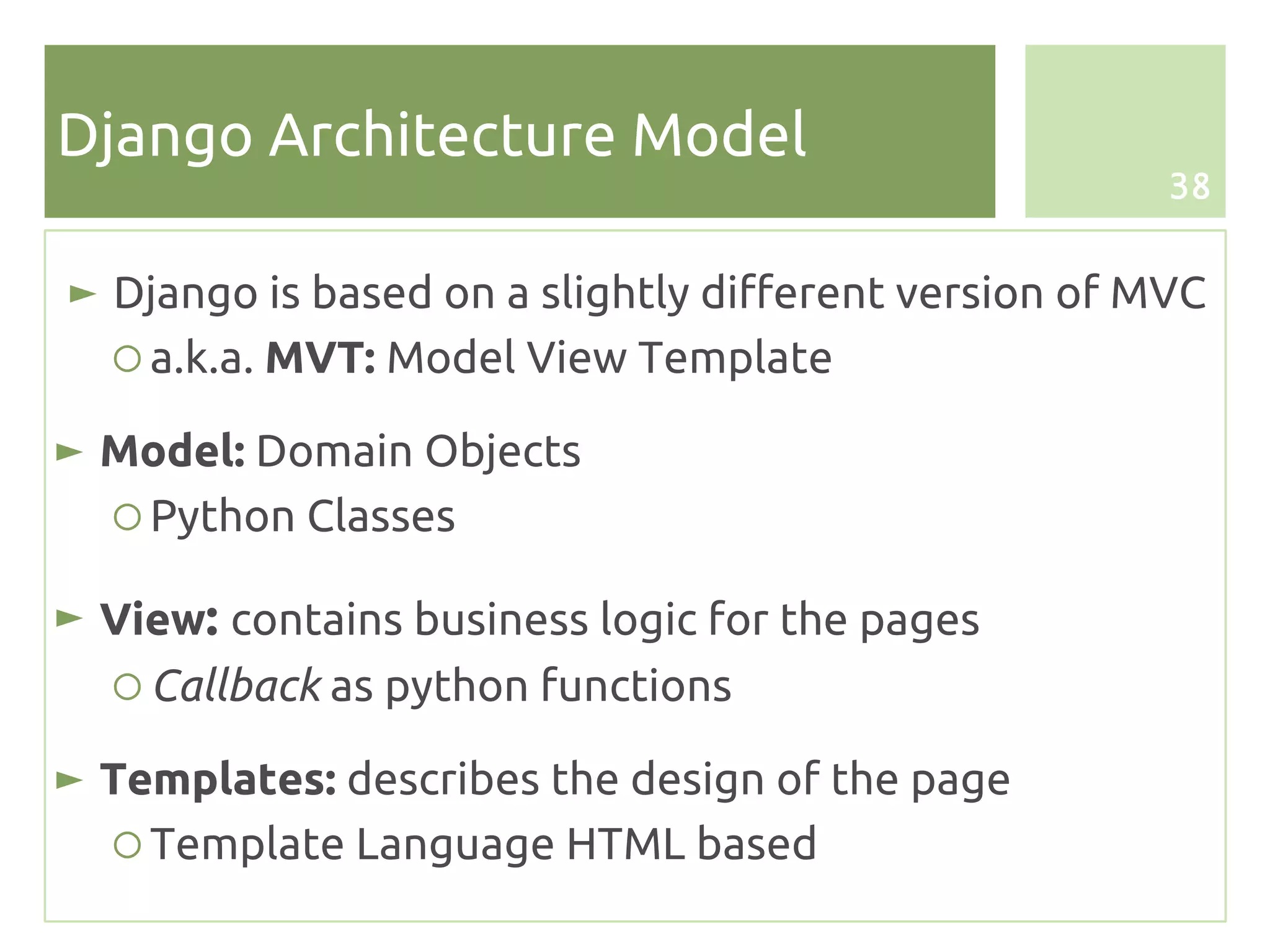 Django Architecture Model
                                                      38


► Django is based on a slightly different version of MVC
  ○ a.k.a. MVT: Model View Template

► Model: Domain Objects
  ○ Python Classes

► View: contains business logic for the pages
  ○ Callback as python functions

► Templates: describes the design of the page
   ○ Template Language HTML based
 