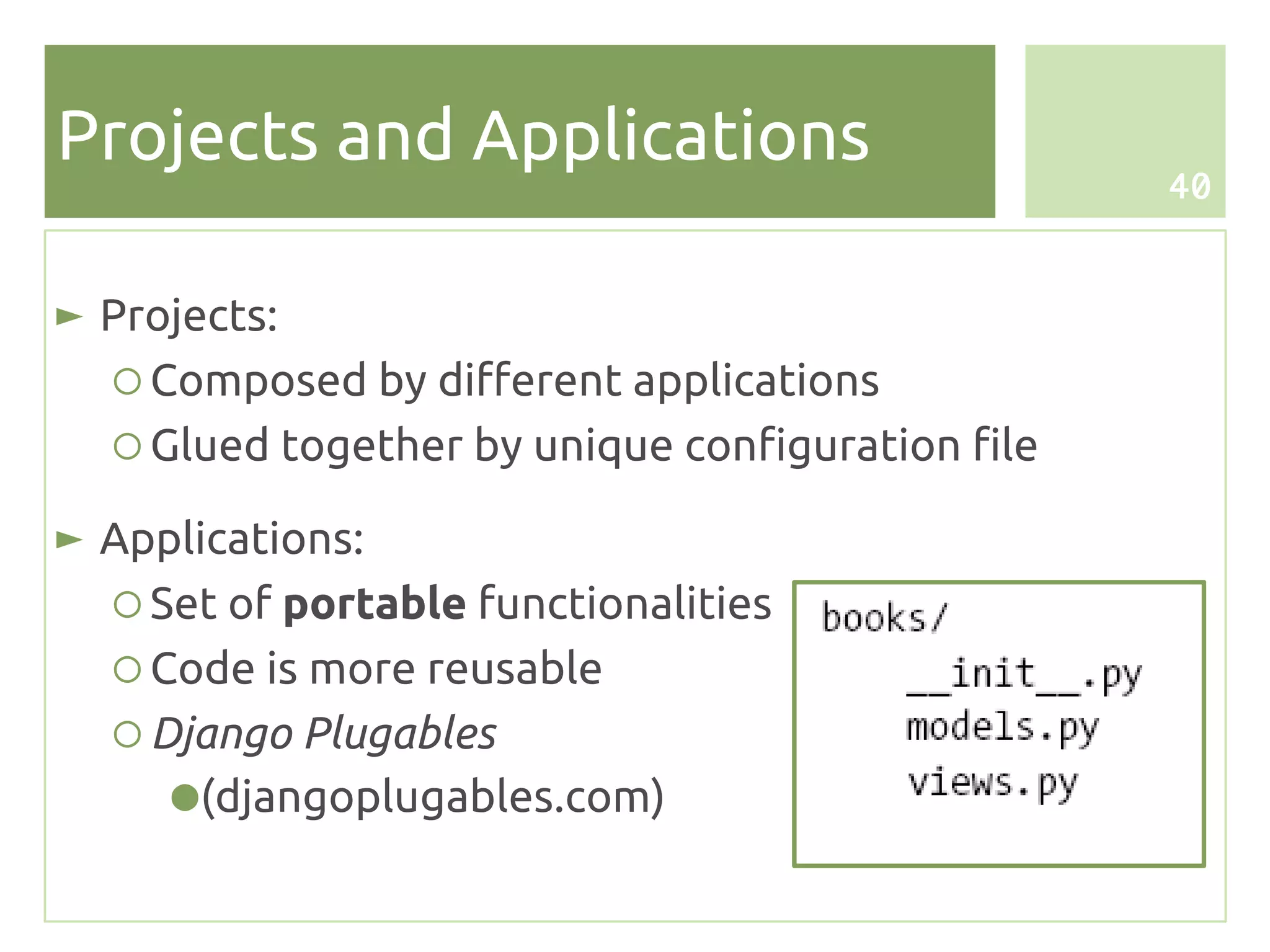 Projects and Applications
                                                   40



► Projects:
   ○ Composed by different applications
   ○ Glued together by unique configuration file

► Applications:
  ○ Set of portable functionalities
  ○ Code is more reusable
  ○ Django Plugables
     ● (djangoplugables.com)
 