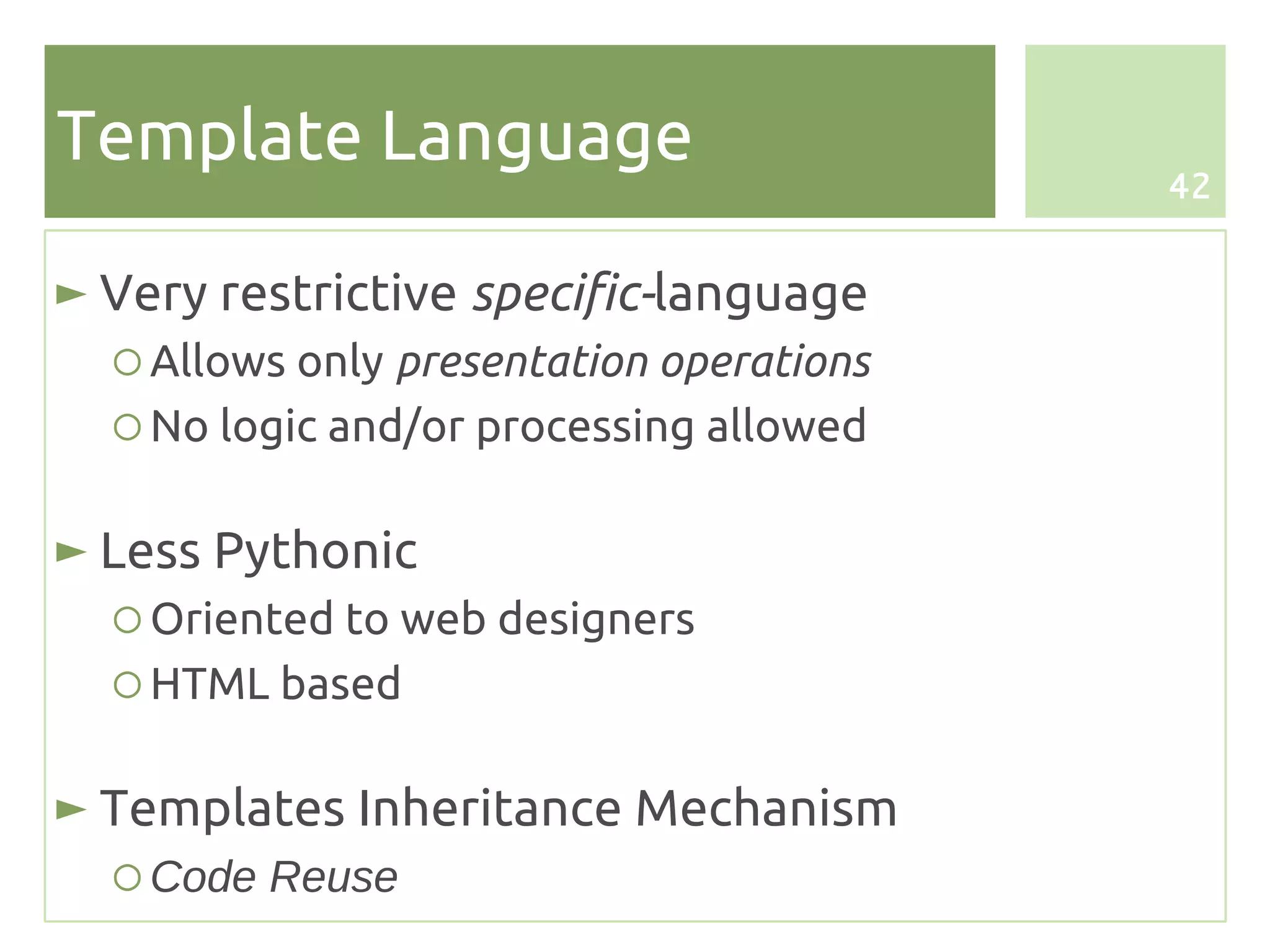 Template Language
                                          42


► Very restrictive specific-language
  ○ Allows only presentation operations
  ○ No logic and/or processing allowed

► Less Pythonic
  ○ Oriented to web designers
  ○ HTML based

► Templates Inheritance Mechanism
  ○ Code Reuse
 