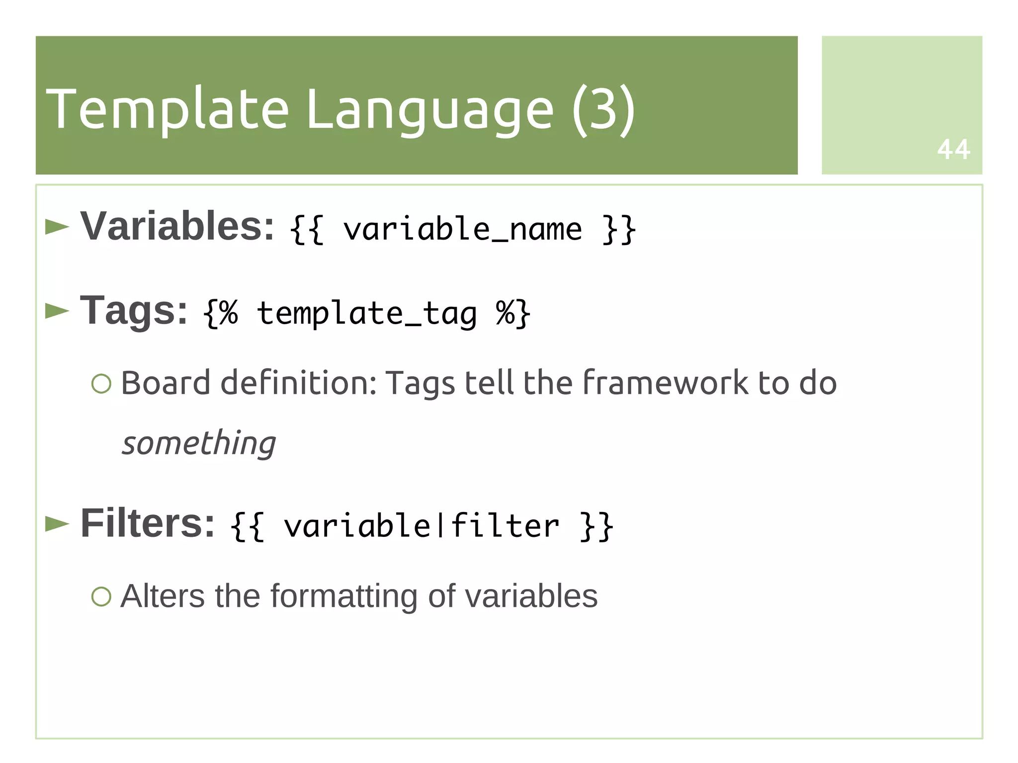 Template Language (3)
                                                      44


► Variables: {{    variable_name }}

► Tags: {%   template_tag %}

  ○ Board definition: Tags tell the framework to do
    something

► Filters: {{   variable|filter }}

  ○ Alters the formatting of variables
 