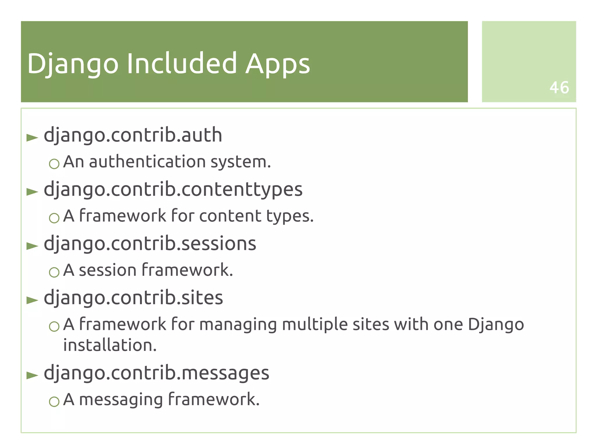 Django Included Apps
                                                              46


► django.contrib.auth
  ○ An authentication system.
► django.contrib.contenttypes
  ○ A framework for content types.
► django.contrib.sessions
  ○ A session framework.
► django.contrib.sites
  ○ A framework for managing multiple sites with one Django
    installation.
► django.contrib.messages
  ○ A messaging framework.
 