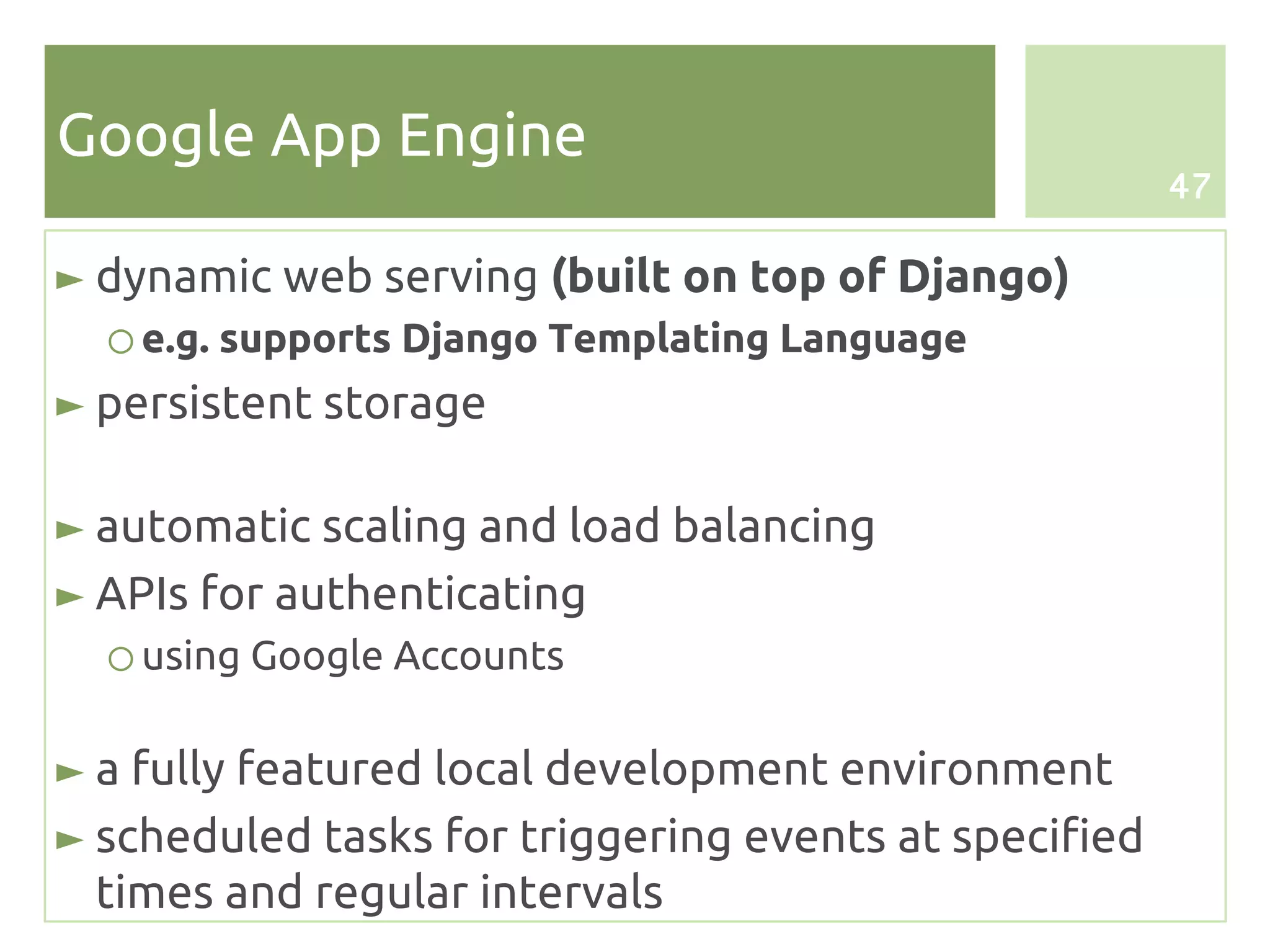 Google App Engine
                                                       47

► dynamic web serving (built on top of Django)
  ○ e.g. supports Django Templating Language
► persistent storage

► automatic scaling and load balancing
► APIs for authenticating
  ○ using Google Accounts

► a fully featured local development environment
► scheduled tasks for triggering events at specified
  times and regular intervals
 