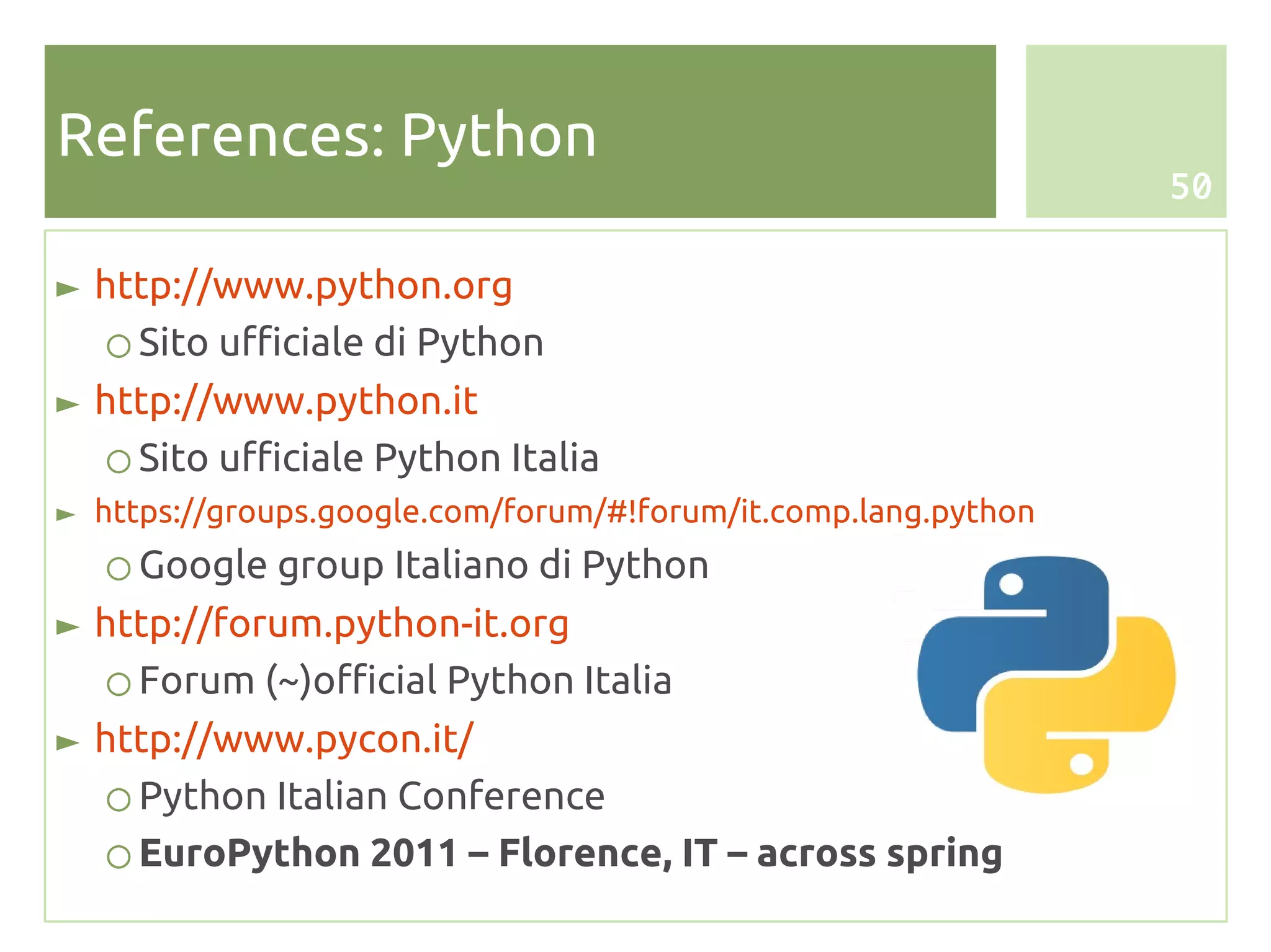 References: Python
                                                                50


► http://www.python.org
   ○ Sito ufficiale di Python
► http://www.python.it
   ○ Sito ufficiale Python Italia
► https://groups.google.com/forum/#!forum/it.comp.lang.python
   ○ Google group Italiano di Python
► http://forum.python-it.org
   ○ Forum (~)official Python Italia
► http://www.pycon.it/
   ○ Python Italian Conference
   ○ EuroPython 2011 – Florence, IT – across spring
 