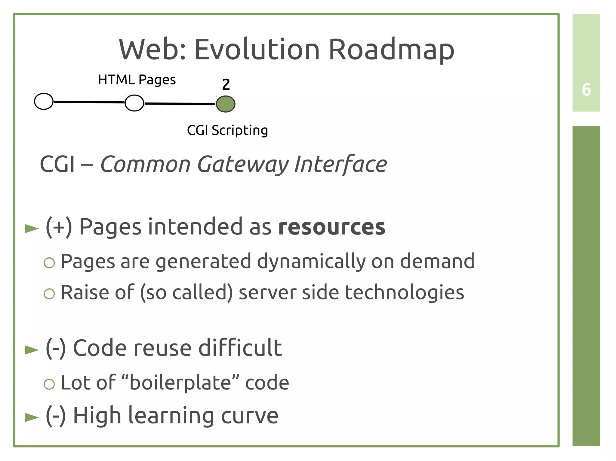 Web: Evolution Roadmap
       HTML Pages        2                         6

                    CGI Scripting

 CGI – Common Gateway Interface

► (+) Pages intended as resources
 ○ Pages are generated dynamically on demand
 ○ Raise of (so called) server side technologies


► (-) Code reuse difficult
 ○ Lot of “boilerplate” code
► (-) High learning curve
 