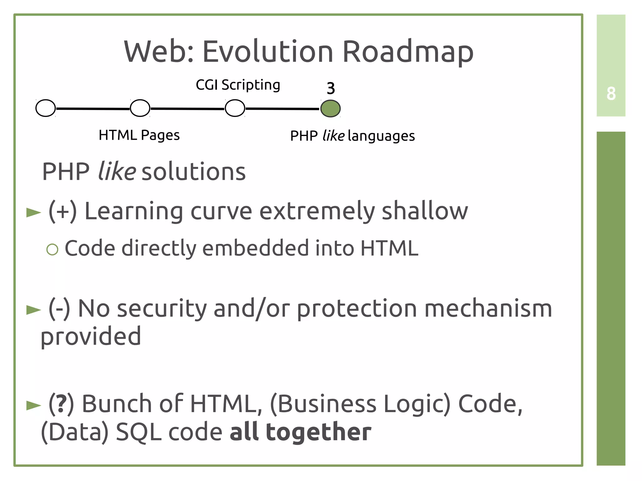 Web: Evolution Roadmap
                   CGI Scripting        3               8

      HTML Pages                   PHP like languages

 PHP like solutions
► (+) Learning curve extremely shallow
 ○ Code directly embedded into HTML


► (-) No security and/or protection mechanism
 provided

► (?) Bunch of HTML, (Business Logic) Code,
 (Data) SQL code all together
 