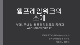 웹프레임워크의
소개
부제: 국내외 웹프레임워크의 동향과
webframeworks.kr
@W3C HTML5 Conference 2015
한국인터넷진흥원 유주열
위플래닛 정진태
 