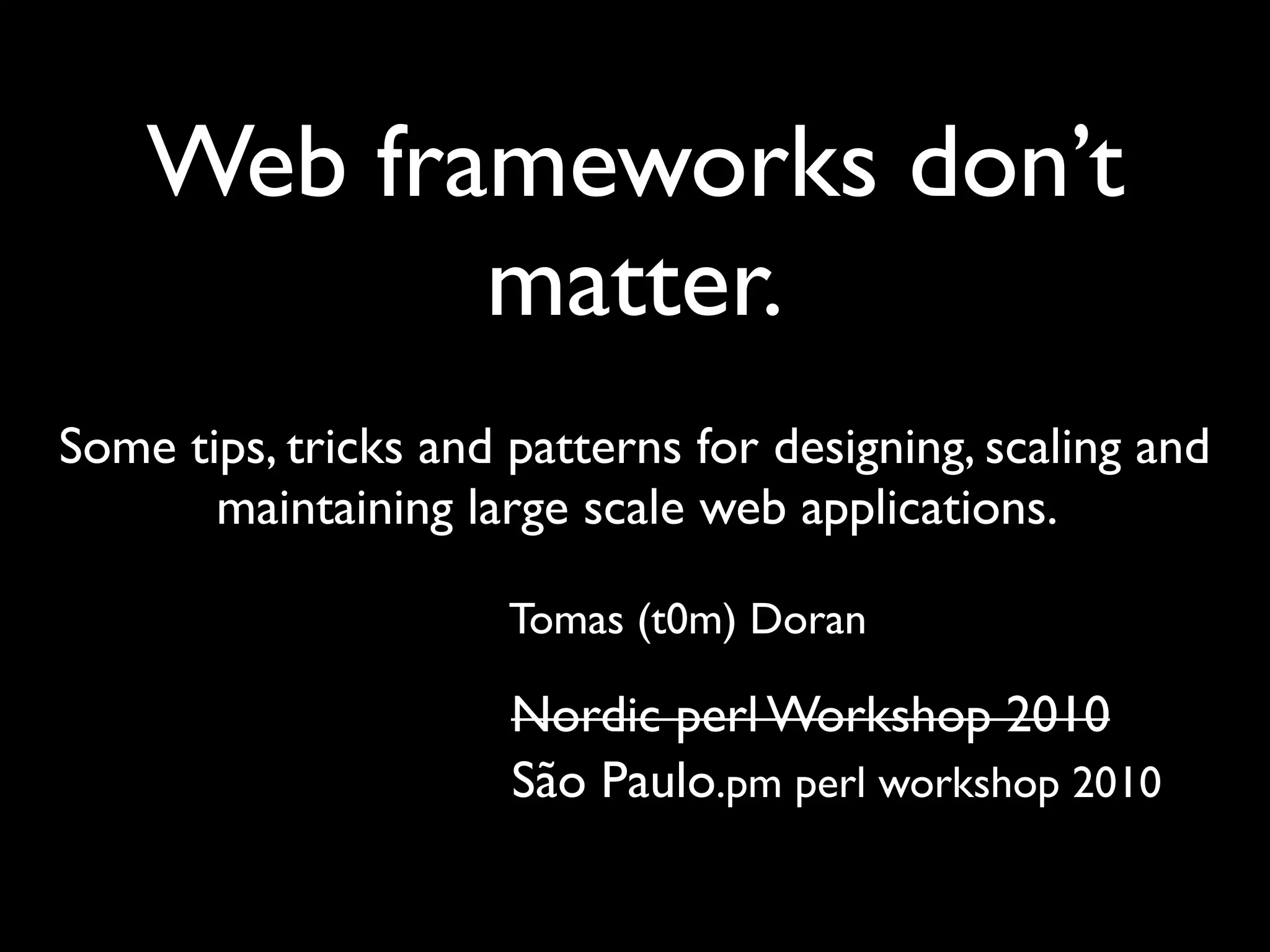 Web frameworks don't matter
   Web frameworks don't matter




    Web frameworks don’t
           matter.
Some tips, tricks and patterns for designing, scaling and
       maintaining large scale web applications.

                                 Tomas (t0m) Doran

                                 Nordic perl Workshop 2010
                                 São Paulo.pm perl workshop 2010
 