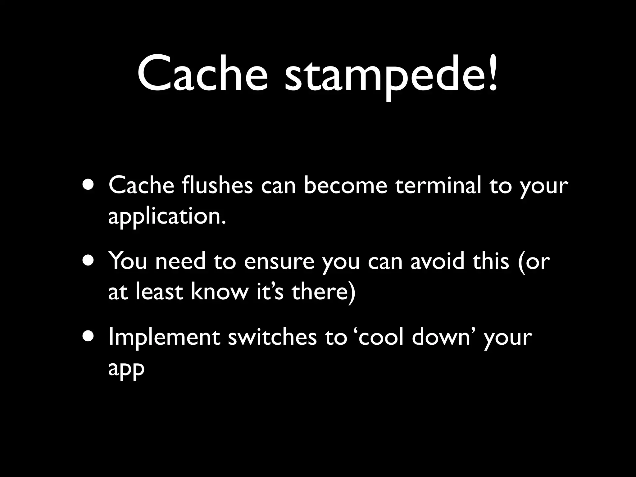 Cache stampede!

• Cache ﬂushes can become terminal to your
  application.
• You need to ensure you can avoid this (or
  at least know it’s there)
• Implement switches to ‘cool down’ your
  app
 