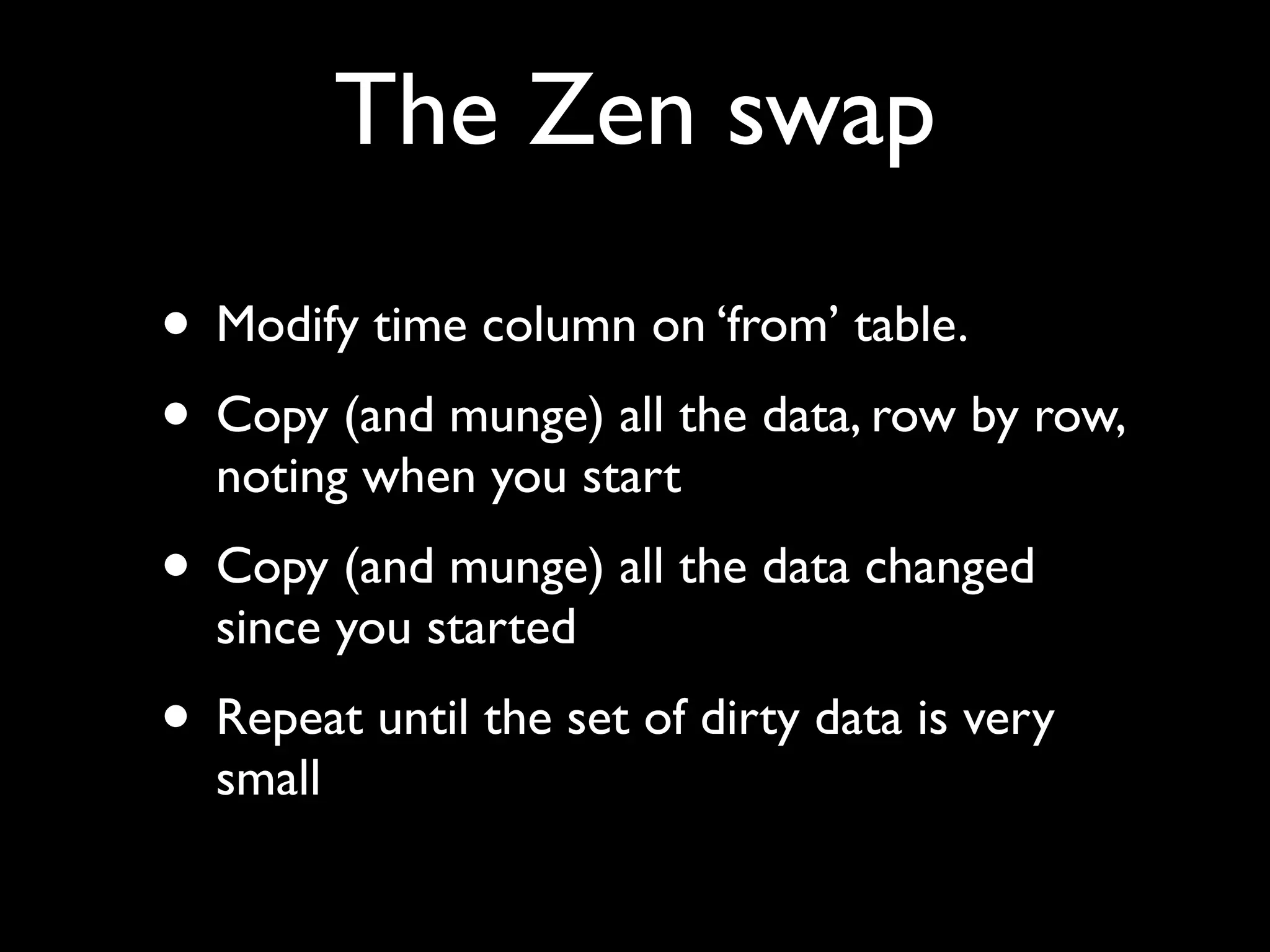 The Zen swap

• Modify time column on ‘from’ table.
• Copy (and munge) all the data, row by row,
  noting when you start
• Copy (and munge) all the data changed
  since you started
• Repeat until the set of dirty data is very
  small
 