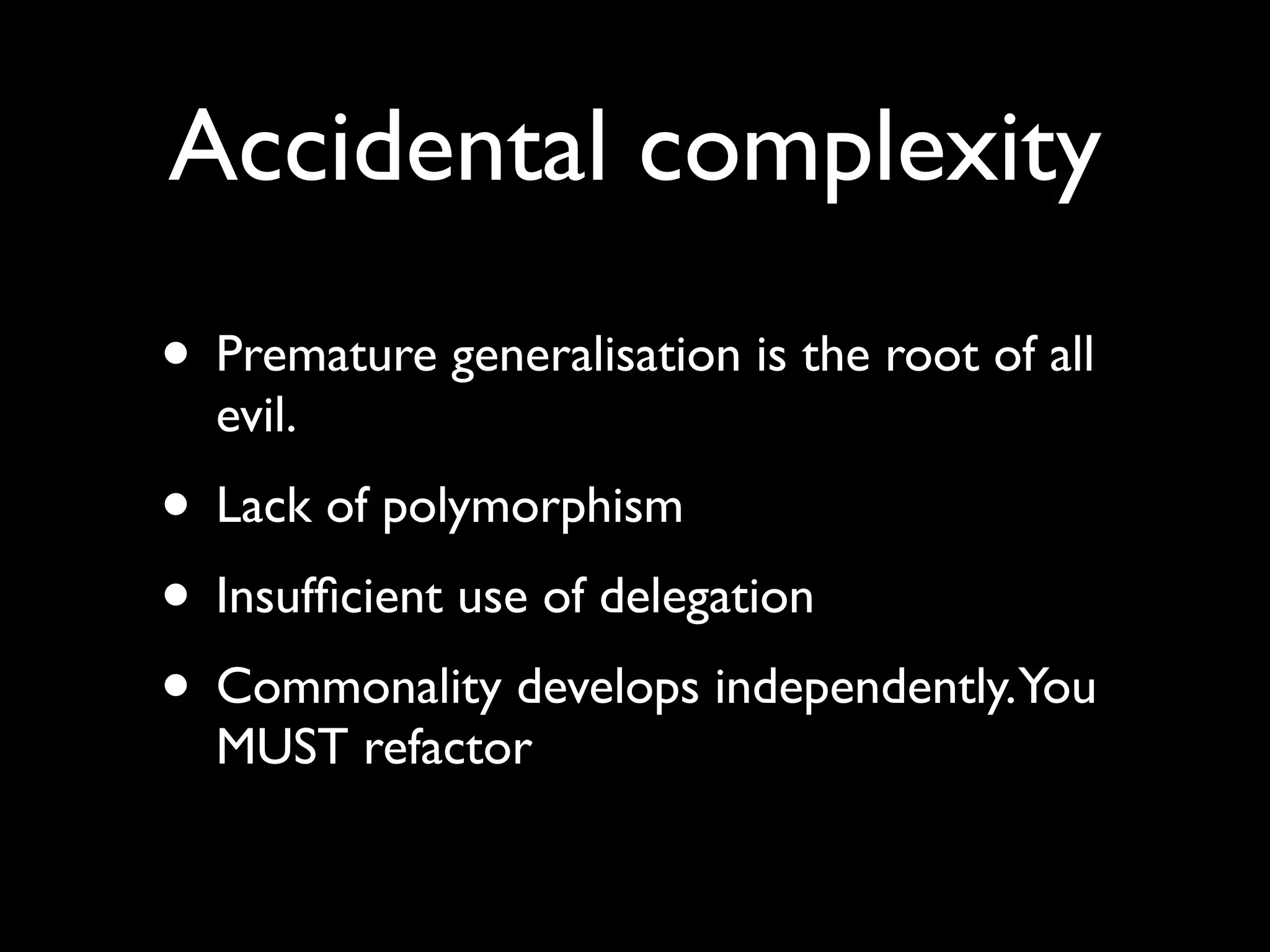 Accidental complexity
• Premature generalisation is the root of all
  evil.
• Lack of polymorphism
• Insufﬁcient use of delegation
• Commonality develops independently.You
  MUST refactor
 