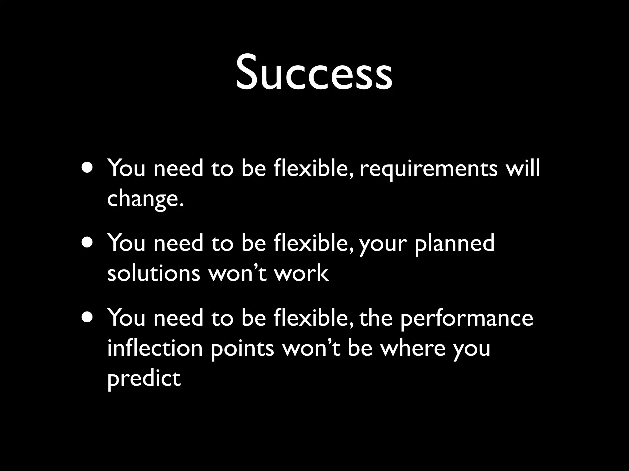 Success
• You need to be ﬂexible, requirements will
  change.
• You need to be ﬂexible, your planned
  solutions won’t work
• You need to be ﬂexible, the performance
  inﬂection points won’t be where you
  predict
 