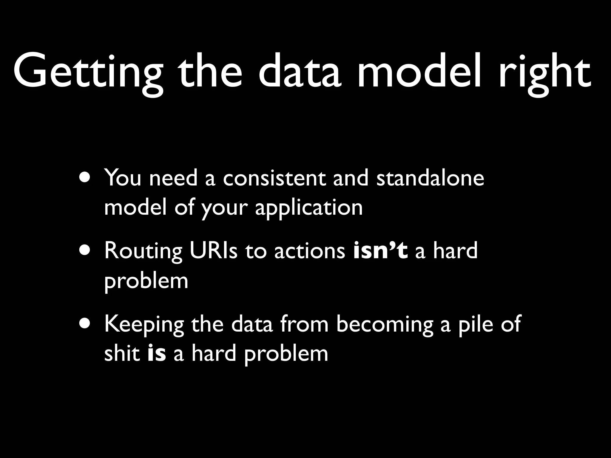 Getting the data model right

   • You need a consistent and standalone
     model of your application
   • Routing URIs to actions isn’t a hard
     problem
   • Keeping the data from becoming a pile of
     shit is a hard problem
 