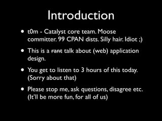 Introduction
• t0m - Catalyst core team. Moose
  committer. 99 CPAN dists. Silly hair. Idiot ;)
• This is a rant talk about (web) application
  design.
• You get to listen to 3 hours of this today.
  (Sorry about that)
• Please stop me, ask questions, disagree etc.
  (It’ll be more fun, for all of us)
 