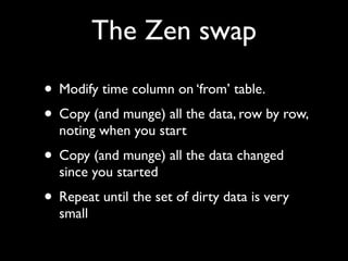 The Zen swap

• Modify time column on ‘from’ table.
• Copy (and munge) all the data, row by row,
  noting when you start
• Copy (and munge) all the data changed
  since you started
• Repeat until the set of dirty data is very
  small
 