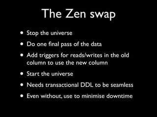 The Zen swap
• Stop the universe
• Do one ﬁnal pass of the data
• Add triggers for reads/writes in the old
  column to use the new column
• Start the universe
• Needs transactional DDL to be seamless
• Even without, use to minimise downtime
 