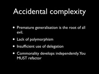 Accidental complexity
• Premature generalisation is the root of all
  evil.
• Lack of polymorphism
• Insufﬁcient use of delegation
• Commonality develops independently.You
  MUST refactor
 