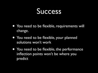 Success
• You need to be ﬂexible, requirements will
  change.
• You need to be ﬂexible, your planned
  solutions won’t work
• You need to be ﬂexible, the performance
  inﬂection points won’t be where you
  predict
 