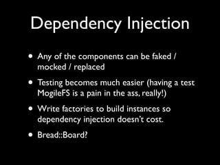 Dependency Injection
• Any of the components can be faked /
  mocked / replaced
• Testing becomes much easier (having a test
  MogileFS is a pain in the ass, really!)
• Write factories to build instances so
  dependency injection doesn’t cost.
• Bread::Board?
 