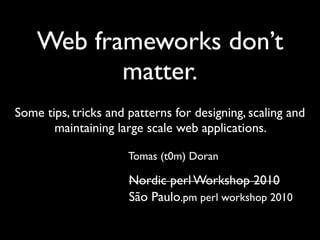 Web frameworks don't matter
   Web frameworks don't matter




    Web frameworks don’t
           matter.
Some tips, tricks and patterns for designing, scaling and
       maintaining large scale web applications.

                                 Tomas (t0m) Doran

                                 Nordic perl Workshop 2010
                                 São Paulo.pm perl workshop 2010
 