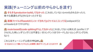 実践(チューニング以前のやらかしを潰す)
🙈 そもそもproduction buildしてなかった (これをしていないとminifyされなかったり,
様々な最適化がなされなかったりする)
🙈 画像ファイルがbase64エンコードされてjsファイルに入ってる(webpackだと
url-loaderとかでやりがち)
🙈 route-basedなcode splittingすらしてなかった(これをしてないと例えば /proﬁle にア
クセスした時レンダリングには不要な / のコンテンツまでロードしないとレンダリングされ
ない)
これらはチューニング以前のやらかし🙈
※ ちなみにここで書いたやらかしは実際に僕がやってしまったものです 🙈
 