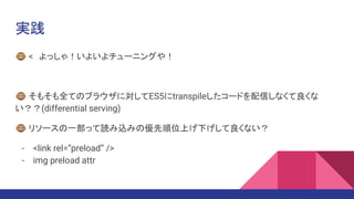 実践
🐵 <　よっしゃ！いよいよチューニングや！
🐵 そもそも全てのブラウザに対してES5にtranspileしたコードを配信しなくて良くな
い？？(differential serving)
🐵 リソースの一部って読み込みの優先順位上げ下げして良くない？
- <link rel=”preload” />
- img preload attr
 