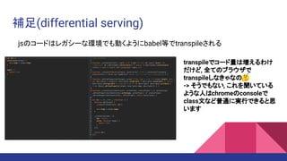 補足(differential serving)
jsのコードはレガシーな環境でも動くようにbabel等でtranspileされる
transpileでコード量は増えるわけ
だけど, 全てのブラウザで
transpileしなきゃなの🤔
-> そうでもない, これを聞いている
ような人はchromeのconsoleで
class文など普通に実行できると思
います
 