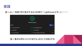 実践
🐵 < よし！改善できた気がするから計測や！Lighthouse ビターン！！！
��🐵 < 表示は早なったけどまだもっさりしてる気もする
 