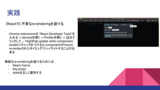 実践
(Reactで) 不要なre-renderingを避ける
chrome extensionsの “React Developer Tools”を
入れる -> devtoolを開く -> Proﬁlerを開く -> ⚙をク
リックして✅Highlihgt update when component
renderにチェックをつけると componentがmount,
re-renderされたタイミングでハイライトすることが出
来る
無駄なre-renderingを避けるためには
- React memo
- key props
- stateを正しく運用する
 