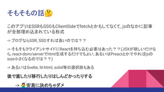 そもそもの話🤔
このアプリはSSRもSSGもClientSideでfetchとかもしてなくて, jsのなかに記事
が全部埋め込まれている形式
-> ブログならSSR, SSGすれば良いのでは？？
-> そもそもクライアントサイドにReactを持ち込む必要はあった？？(JSXが欲しいだけな
ら, react-dom/serverでhtml生成するだけでもよい, あるいはPreactとかでやればjsの
size小さくなるのでは？？)
-> あるいはSvelte, lit-html, solid等の選択肢もある
後で直したり移行したりはしんどかったりする
-> 🙅‍♂安易に決めちゃダメ
 