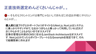 正直技術選定めんどくさいんじゃが。。
👺 < そもそもフロントエンドは専門じゃないしできればこの辺お手軽にやりたい
んじゃが。。
個人的にはブログとかポートフォリオサイトならNext.js, Nuxt.jsはシステム
に乗っかりやすいFWで, なおかつきちんと乗っかって利用していれば大げ
さにやらかすことも少ないのでオススメです
記事の管理は外部のCMSに任せるJamStack Architectureはオススメで
す. Next.jsとかだったらボイラープレートとなるexampleを指定できて, それ
で結構簡単に作れます
 