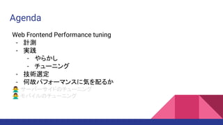 Agenda
Web Frontend Performance tuning
- 計測
- 実践
- やらかし
- チューニング
- 技術選定
- 何故パフォーマンスに気を配るか
🙅‍♂ サーバーサイドのチューニング
🙅‍♂ モバイルのチューニング
 