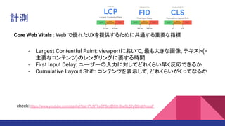 計測
Core Web Vitals : Web で優れたUXを提供するために共通する重要な指標
- Largest Contentful Paint: viewportにおいて, 最も大きな画像, テキスト(=
主要なコンテンツ)のレンダリングに要する時間
- First Input Delay: ユーザーの入力に対してどれくらい早く反応できるか
- Cumulative Layout Shift: コンテンツを表示して, どれくらいがくってなるか
check: https://www.youtube.com/playlist?list=PLNYkxOF6rcIDC0-BiwSL52yQ0n9rNozaF
 
