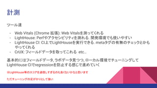 計測
ツール達
- Web Vitals (Chrome 拡張): Web Vitalsを測ってくれる
- LightHouse: Perfやアクセシビリティを測れる. 開発環境でも使いやすい
- LightHouse CI: CI上でLightHouseを実行できる. metaタグの有無のチェックとかも
やってくれる
- CrUX: フィールドデータを取ってこれる etc…
基本的にはフィールドデータ, ラボデータ見つつ, ローカル環境でチューニングして
LightHouse CIでregressionを防止する感じで進めていく
※LightHouse等のスコアを過信しすぎるのも良くないかなと思います.
ただチューニングの足がかりとして強い.
 