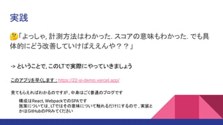 実践
🤔「よっしゃ, 計測方法はわかった. スコアの意味もわかった. でも具
体的にどう改善していけばええんや？？」
-> ということで, このLTで実際にやっていきましょう
このアプリを早くします : https://22-si-demo.vercel.app/
見てもらえればわかるのですが , 中身はごく普通のブログです
構成はReact, WebpackでのSPAです
施策については, LTではその意味について触れるだけにするので , 実装と
かはGitHubのPRみてください
 