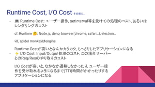 Runtime Cost, I/O Cost その前に...
- 💻 Runtime Cost: ユーザー操作, setInterval等を受けての処理のコスト, あるいは
レンダリングのコスト
cf: Runtime 🤔: Node.js, deno, browser(chrome, safari…), electron…
v8, spider monkeyはengine
Runtime Costが高いとなんかカクカク, もっさりしたアプリケーションになる
- ⚡ I/O Cost: Input/Output処理のコスト. この場合サーバー
とのReq/Resのやり取りのコスト
I/O Costが高いと, なかなか遷移しなかったり, ユーザー操
作を受け取れるようになるまで(TTI)時間がかかったりする
アプリケーションになる
 