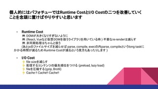 個人的にはパフォチューではRuntime CostとI/O Costの二つを改善していく
ことを念頭に置けばやりやすいと思います
- Runtime Cost
💻 DOMが大きくなりすぎないように
💻 (React, Vueなど仮想DOMを扱うライブラリを用いている時 ) 不要なre-renderは減らす
💻 非同期処理はちゃんと扱う
(あとjsのファイルサイズを減らせば parse, compile, execの内parse, compileというlong taskに
かかる時間が減るため Runtime Costが減るという見方もあったりします )
- I/O Cost
⚡ ﬁle sizeを減らす
⚡ 配信するコンテンツの優先順位をつける (preload, lazy load)
⚡ ﬁleを圧縮する(gzip, Brotli)
⚡ Cache !! Cache!! Cache!!
 