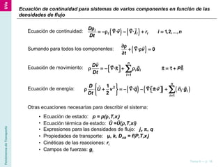 FenómenosdeTransporte
Tema 6 — p. 16
Ecuación de continuidad: ( ) ( )· · 1,2,...,i
i i i
D
v j r i n
Dt
ρ
= −ρ ∇ − ∇ + =
rr rr
Sumando para todos los componentes: ( )· 0v
t
∂ρ
+ ∇ ρ =
∂
r r
Ecuación de movimiento:
Ecuación de energía:
1
·
n
i i
i
Dv
g P
Dt =
 ρ = − ∇ π + ρ π = τ + δ  ∑
r rr rr r r
( ) ( ) ( )2
1
1ˆ · · · ·
2
n
i i
i
D
U v q v n g
Dt =
 
ρ + = − ∇ − ∇ π +    
 
∑
r rr r rrr
Otras ecuaciones necesarias para describir el sistema:
• Ecuación de estado: p = p(ρ,T,xi)
• Ecuación térmica de estado: Û =Û(ρ,T,xi)
• Expresiones para las densidades de flujo: ji, π, q
• Propiedades de transporte: µ, k, DAB = f(P,T,xi)
• Cinéticas de las reacciones: ri
• Campos de fuerzas: gi
Ecuación de continuidad para sistemas de varios componentes en función de las
densidades de flujo
 