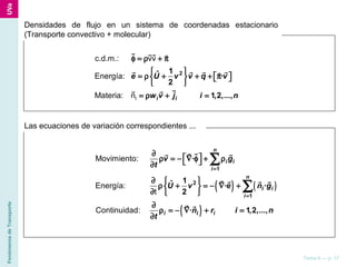 FenómenosdeTransporte
Tema 6 — p. 17
Densidades de flujo en un sistema de coordenadas estacionario
(Transporte convectivo + molecular)
i
c.d.m.: vv
Energía:
Materia: n
21ˆ ·
2
1,2,...,i i
e U v v q v
w v j i n
φ = ρ + π
 
= ρ + + + π    
 
= ρ + =
r rr r
r rr rr
rr r
Las ecuaciones de variación correspondientes ...
( ) ( )
( )
Movimiento:
Energía:
t
Continuidad:
1
2
1
·
1ˆ · ·
2
· 1,2,...,
n
i i
i
n
i i
i
i i i
v g
t
U v e n g
n r i n
t
=
=
∂
 ρ = − ∇ φ + ρ ∂
∂  
ρ + = − ∇ + 
∂  
∂
ρ = − ∇ + =
∂
∑
∑
rr rr
r r r r
r r
 