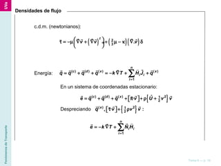 FenómenosdeTransporte
Tema 6 — p. 19
Densidades de flujo
c.d.m. (newtonianos):
( ) ( ) ( )2
3
.
t
v v v τ = −µ ∇ + ∇ + µ − κ ∇ δ ÷
 
r r rr r rr
Energía: ( ) ( ) ( ) ( )
1
n
c d x x
i i
i
q q q q k T H J q
=
= + + = − ∇ + +∑
rrr r r r r
En un sistema de coordenadas estacionario:
{ }( ) ( ) ( ) 21
2
ˆ·c d x
e q q q v U v v= + + + π + ρ +  
r r r r r rr
{ }Despreciando ( ) 21
2
, · :x
q v v vτ + ρ  
r r rr
1
n
i i
i
e k T N H
=
= − ∇ + ∑
rrr
 