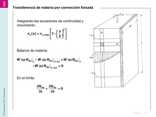 FenómenosdeTransporte
Tema 6 — p. 9
Transferencia de materia por convección forzada
Integrando las ecuaciones de continuidad y
movimiento:
2
,( ) 1z z máx
x
v x v
  
= −  ÷
δ   
Balance de materia:
0
Az Az Axz z z x
Ax x x
W x N W x N W z N
W z N
+∆
+∆
∆ − ∆ + ∆
− ∆ =
En el límite:
0Az AxN N
z x
∂ ∂
+ =
∂ ∂
 