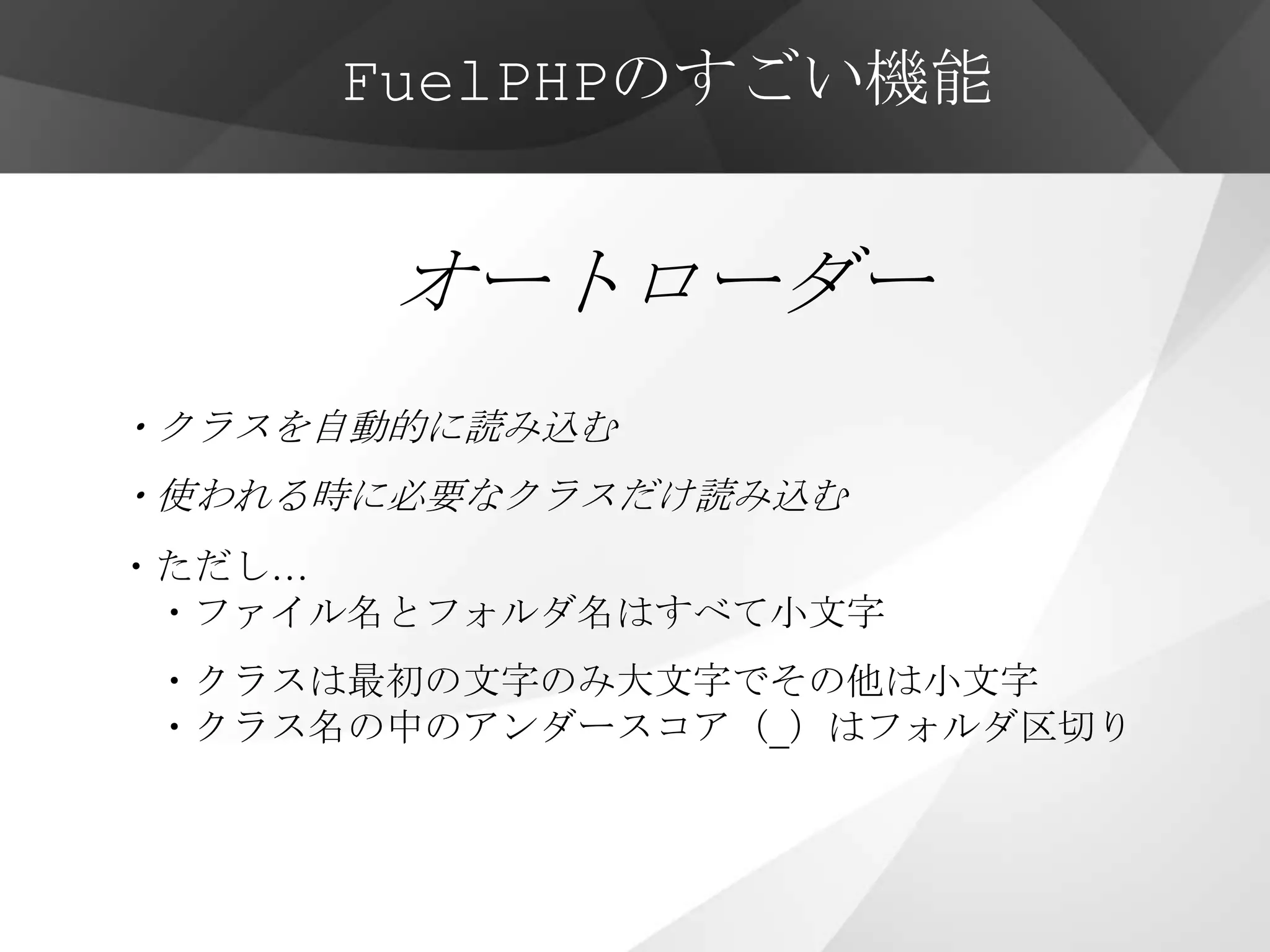 FuelPHPのすごい機能


       オートローダー
・クラスを自動的に読み込む
・使われる時に必要なクラスだけ読み込む
・ただし…
 ・ファイル名とフォルダ名はすべて小文字
・クラスは最初の文字のみ大文字でその他は小文字
・クラス名の中のアンダースコア（_）はフォルダ区切り
 